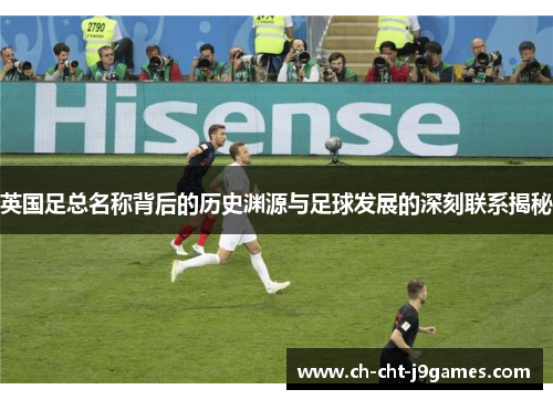 英国足总名称背后的历史渊源与足球发展的深刻联系揭秘 英国足总名称背后的历史渊源与足球发展的深刻联系揭秘