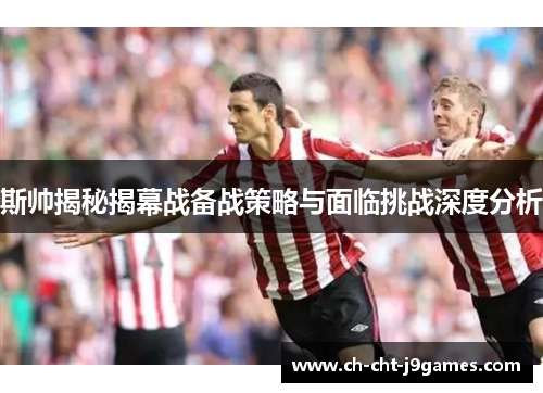 斯帅揭秘揭幕战备战策略与面临挑战深度分析