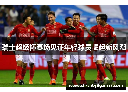 瑞士超级杯赛场见证年轻球员崛起新风潮