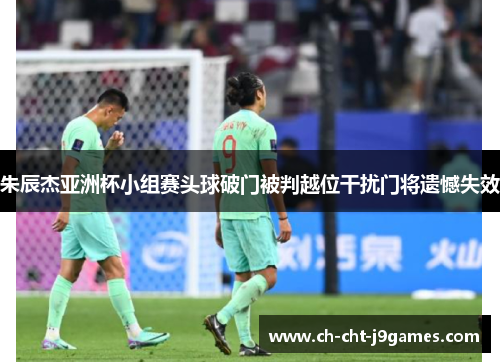 朱辰杰亚洲杯小组赛头球破门被判越位干扰门将遗憾失效