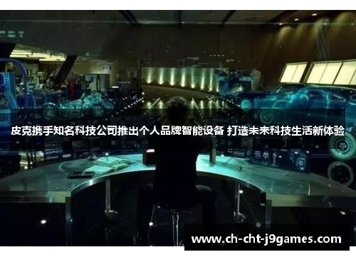 皮克携手知名科技公司推出个人品牌智能设备 打造未来科技生活新体验