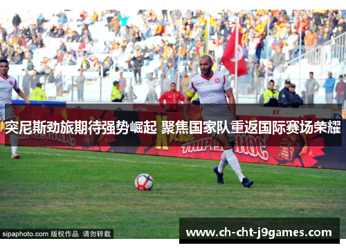 突尼斯劲旅期待强势崛起 聚焦国家队重返国际赛场荣耀